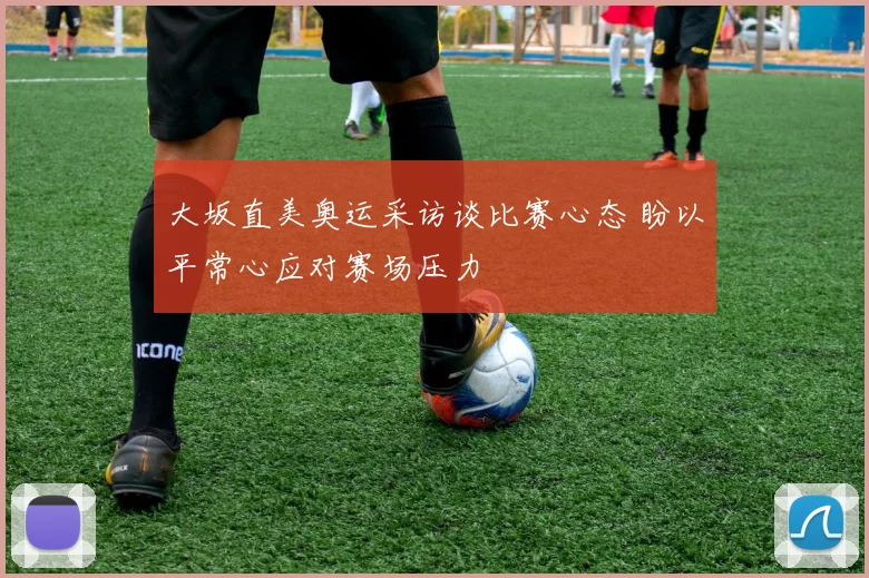 大坂直美奥运采访谈比赛心态 盼以平常心应对赛场压力