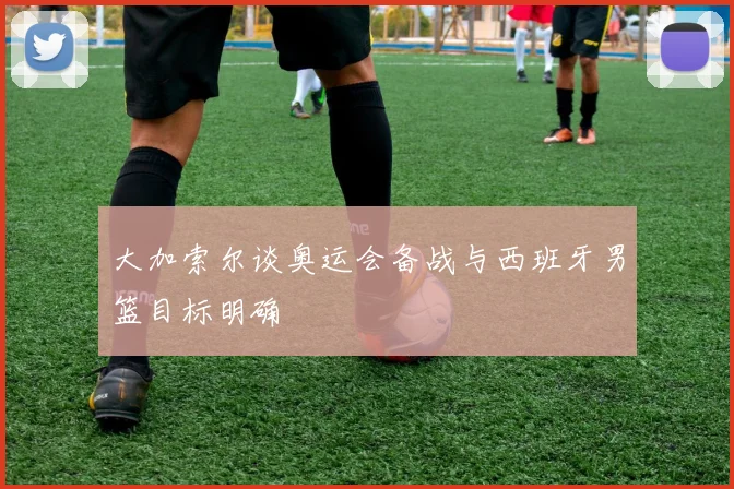 大加索尔谈奥运会备战与西班牙男篮目标明确