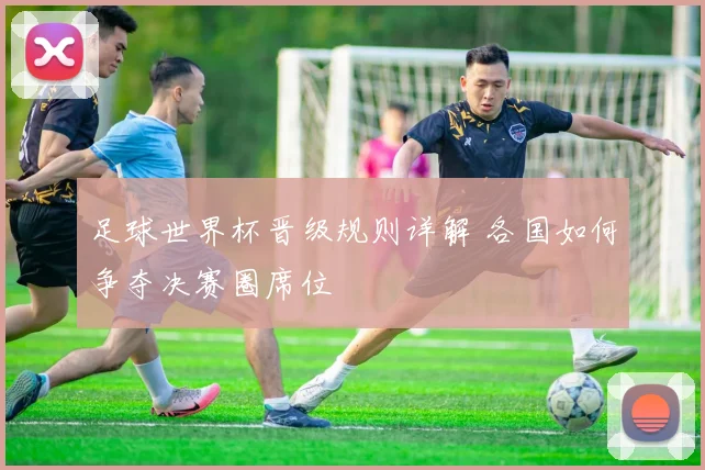 足球世界杯晋级规则详解 各国如何争夺决赛圈席位