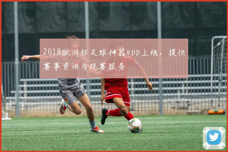 2018欧洲杯足球神器app上线，提供赛事资讯与观赛服务