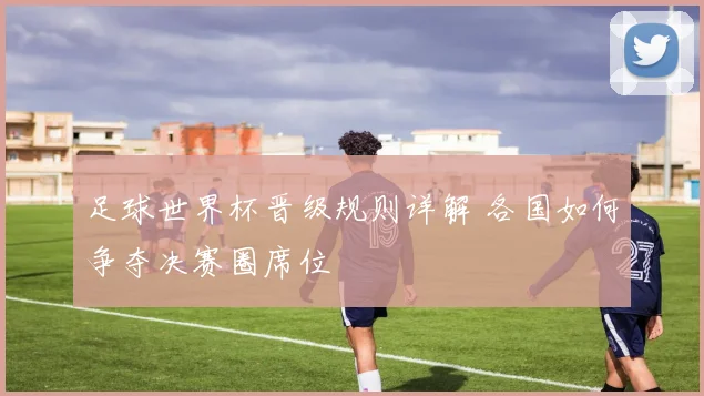 足球世界杯晋级规则详解 各国如何争夺决赛圈席位