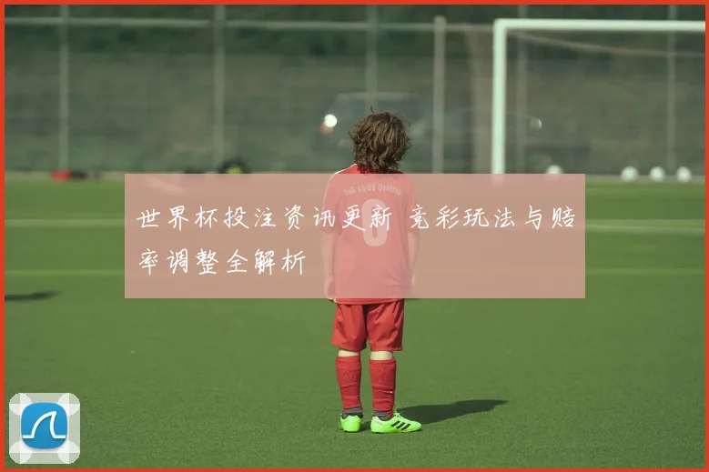 世界杯投注资讯更新 竞彩玩法与赔率调整全解析