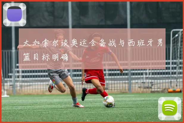 大加索尔谈奥运会备战与西班牙男篮目标明确